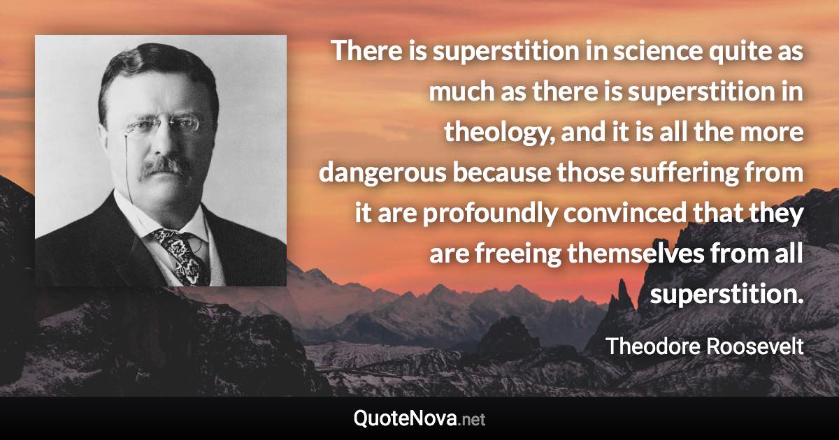 There is superstition in science quite as much as there is superstition in theology, and it is all the more dangerous because those suffering from it are profoundly convinced that they are freeing themselves from all superstition. - Theodore Roosevelt quote