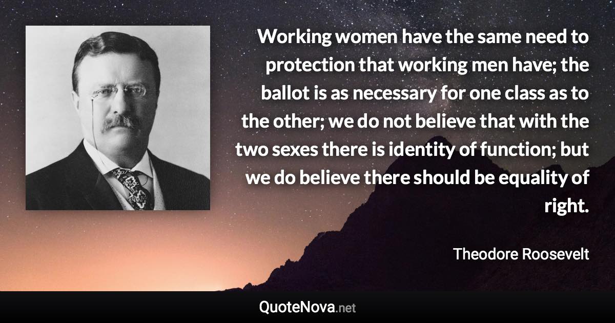 Working women have the same need to protection that working men have; the ballot is as necessary for one class as to the other; we do not believe that with the two sexes there is identity of function; but we do believe there should be equality of right. - Theodore Roosevelt quote