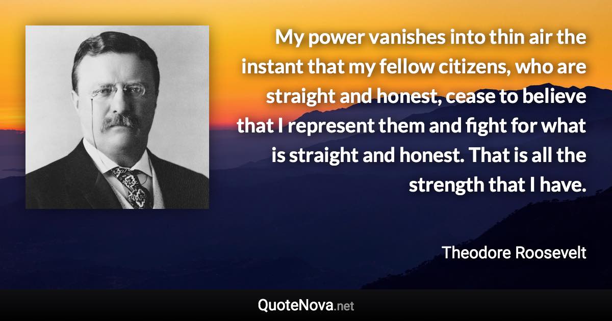 My power vanishes into thin air the instant that my fellow citizens, who are straight and honest, cease to believe that I represent them and fight for what is straight and honest. That is all the strength that I have. - Theodore Roosevelt quote