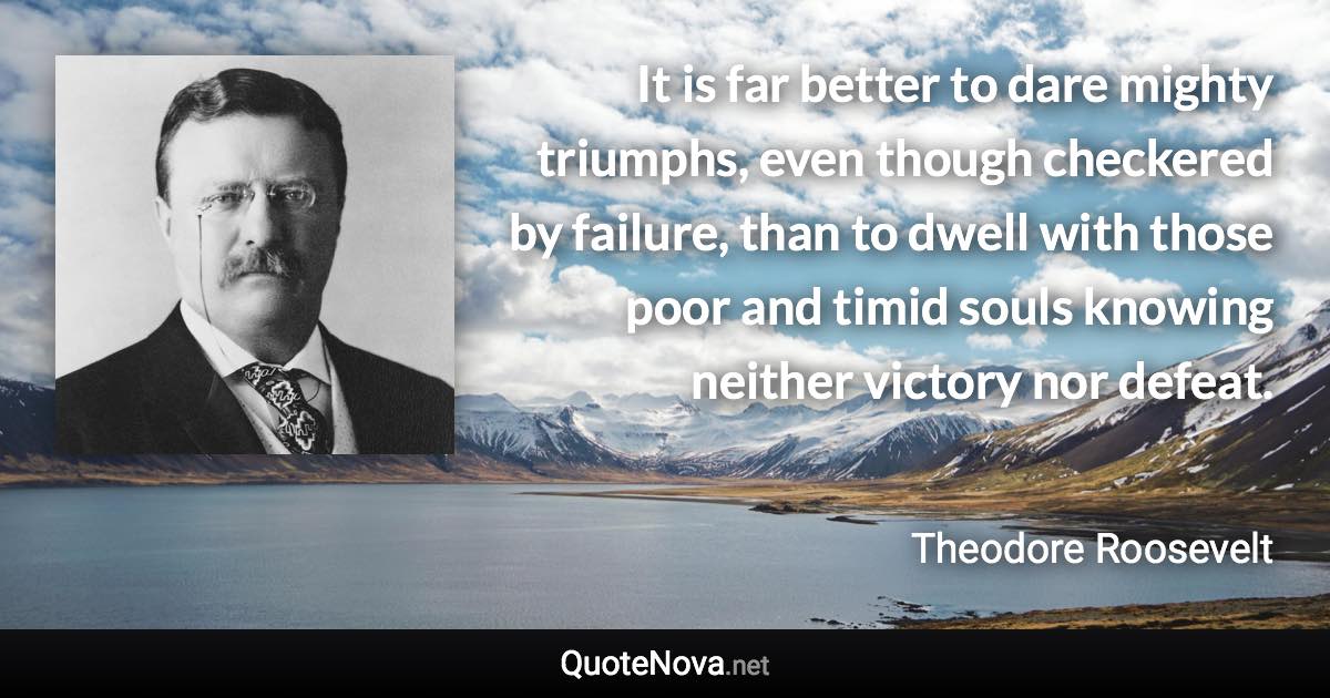 It is far better to dare mighty triumphs, even though checkered by failure, than to dwell with those poor and timid souls knowing neither victory nor defeat. - Theodore Roosevelt quote