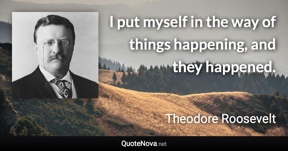 I put myself in the way of things happening, and they happened. - Theodore Roosevelt quote