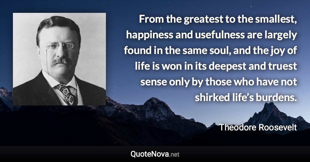 From the greatest to the smallest, happiness and usefulness are largely found in the same soul, and the joy of life is won in its deepest and truest sense only by those who have not shirked life’s burdens. - Theodore Roosevelt quote