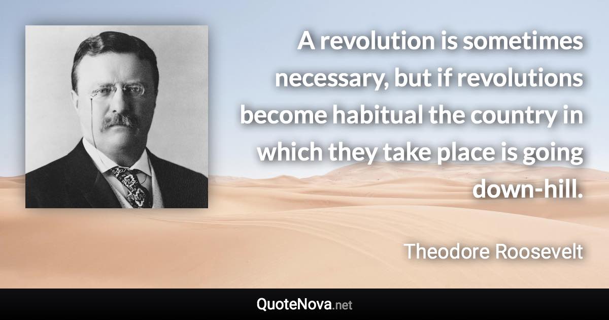 A revolution is sometimes necessary, but if revolutions become habitual the country in which they take place is going down-hill. - Theodore Roosevelt quote