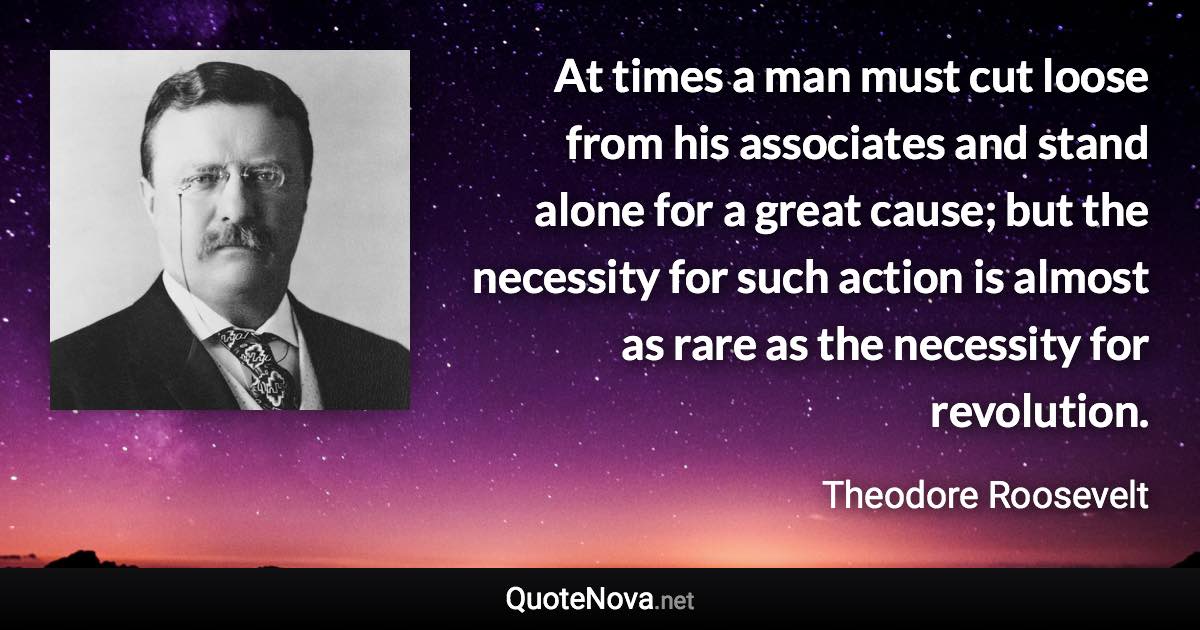 At times a man must cut loose from his associates and stand alone for a great cause; but the necessity for such action is almost as rare as the necessity for revolution. - Theodore Roosevelt quote