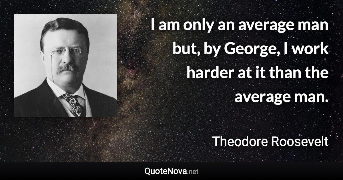 I am only an average man but, by George, I work harder at it than the average man. - Theodore Roosevelt quote