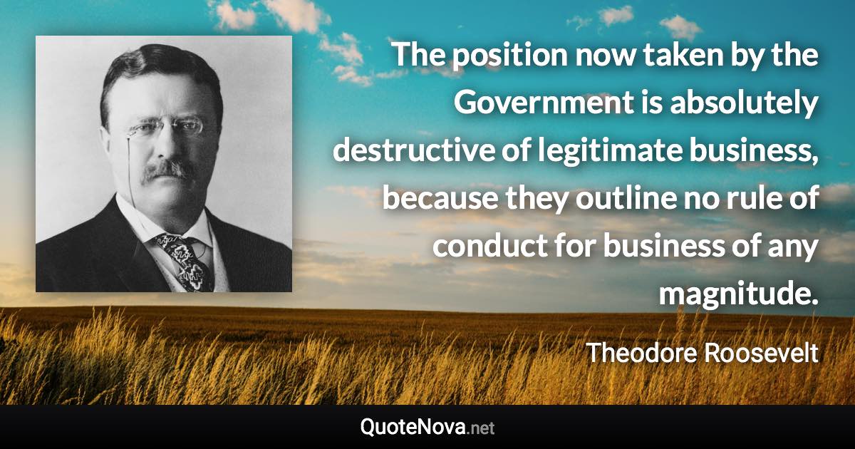 The position now taken by the Government is absolutely destructive of legitimate business, because they outline no rule of conduct for business of any magnitude. - Theodore Roosevelt quote