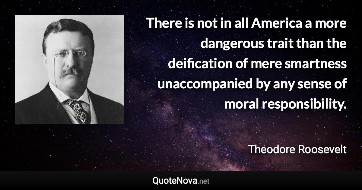 There is not in all America a more dangerous trait than the deification of mere smartness unaccompanied by any sense of moral responsibility. - Theodore Roosevelt quote