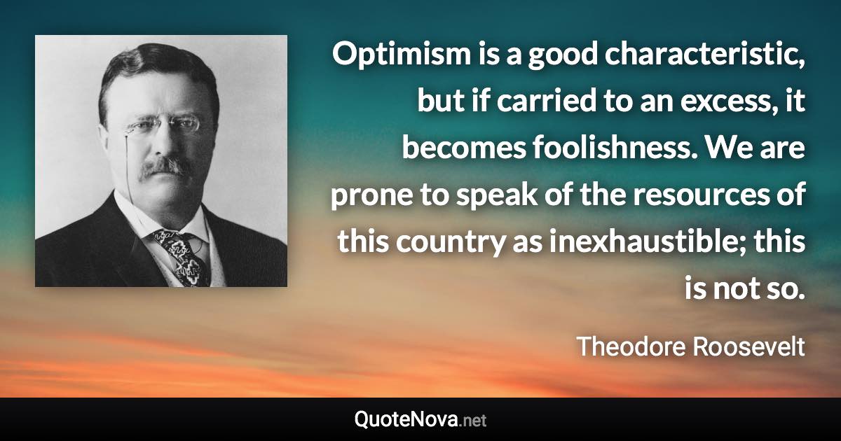 Optimism is a good characteristic, but if carried to an excess, it becomes foolishness. We are prone to speak of the resources of this country as inexhaustible; this is not so. - Theodore Roosevelt quote