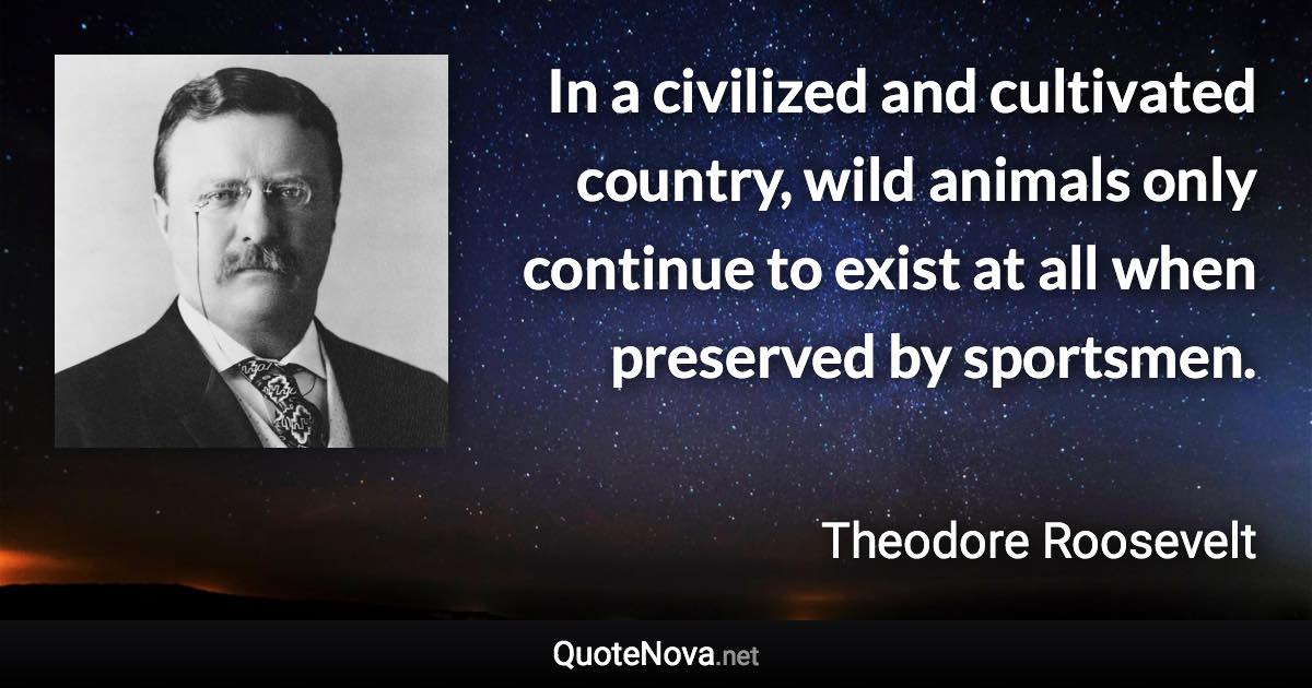 In a civilized and cultivated country, wild animals only continue to exist at all when preserved by sportsmen. - Theodore Roosevelt quote