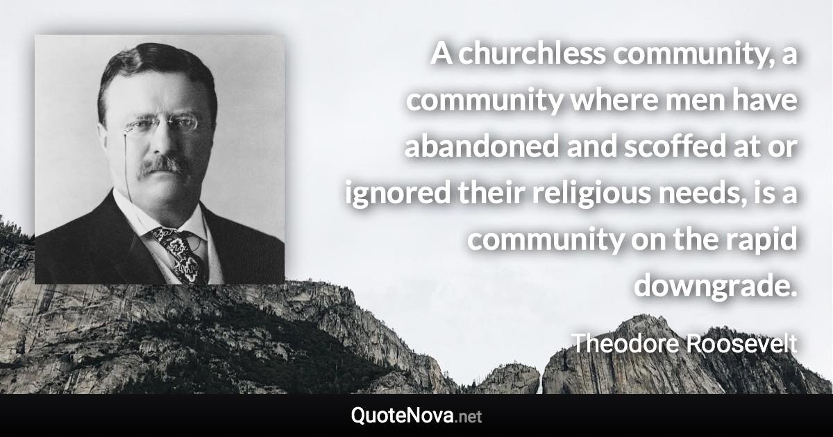 A churchless community, a community where men have abandoned and scoffed at or ignored their religious needs, is a community on the rapid downgrade. - Theodore Roosevelt quote