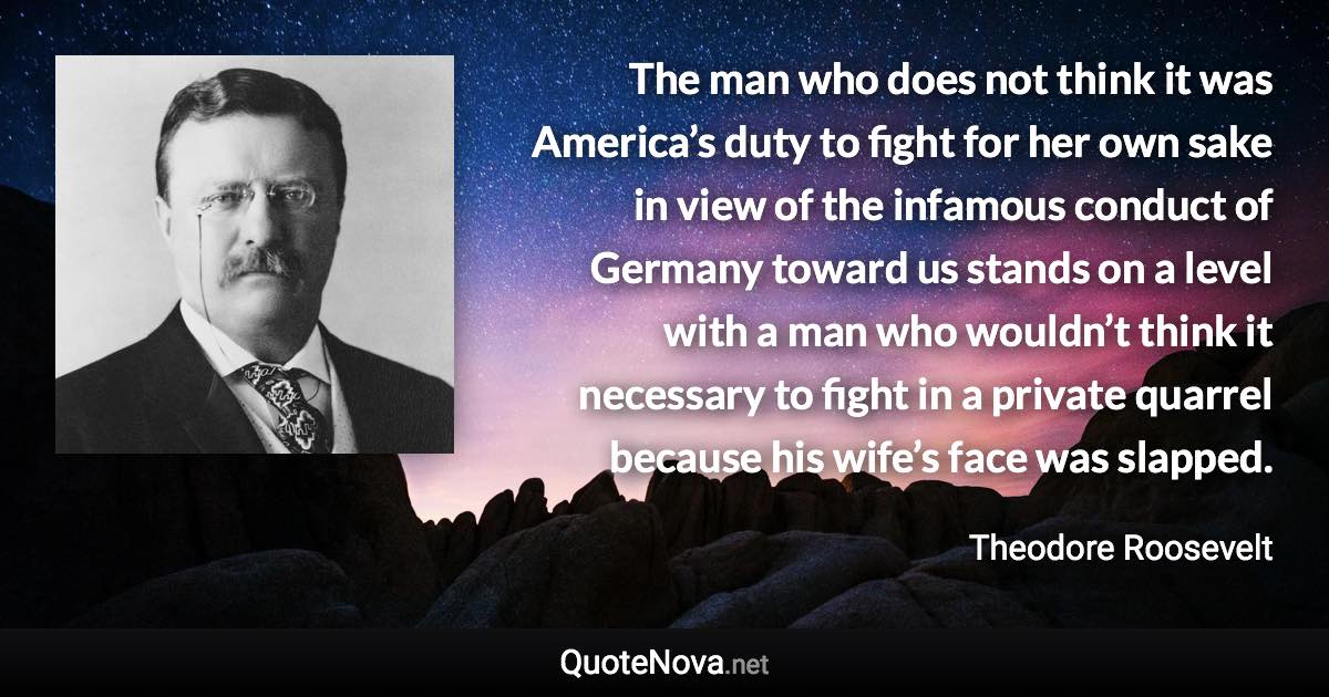 The man who does not think it was America’s duty to fight for her own sake in view of the infamous conduct of Germany toward us stands on a level with a man who wouldn’t think it necessary to fight in a private quarrel because his wife’s face was slapped. - Theodore Roosevelt quote