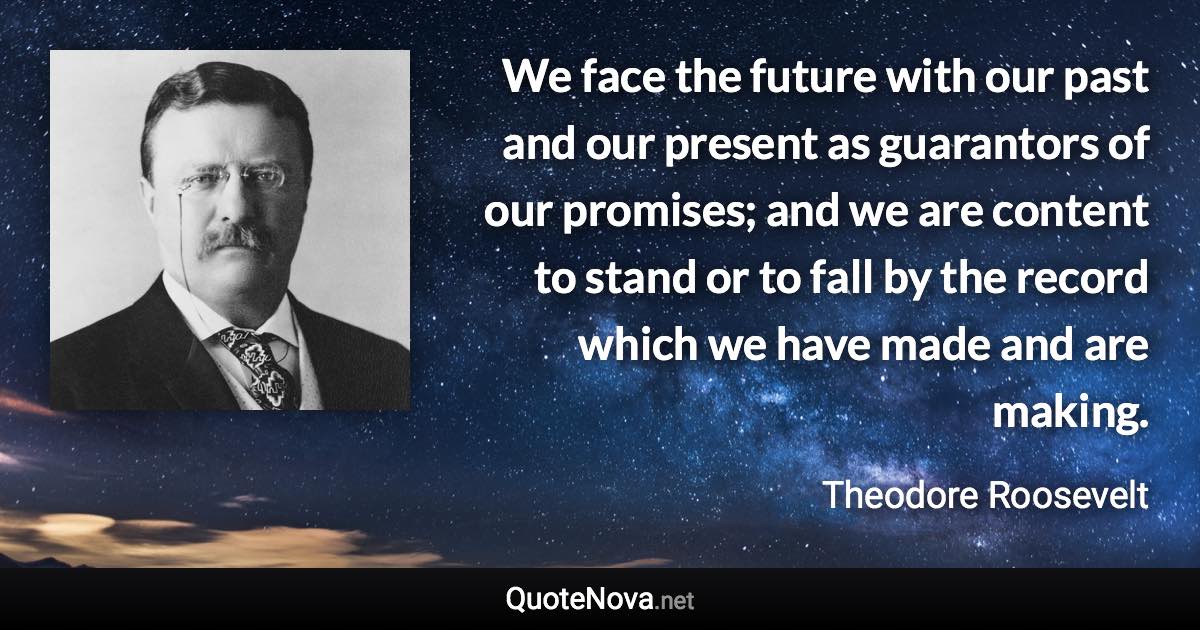 We face the future with our past and our present as guarantors of our promises; and we are content to stand or to fall by the record which we have made and are making. - Theodore Roosevelt quote