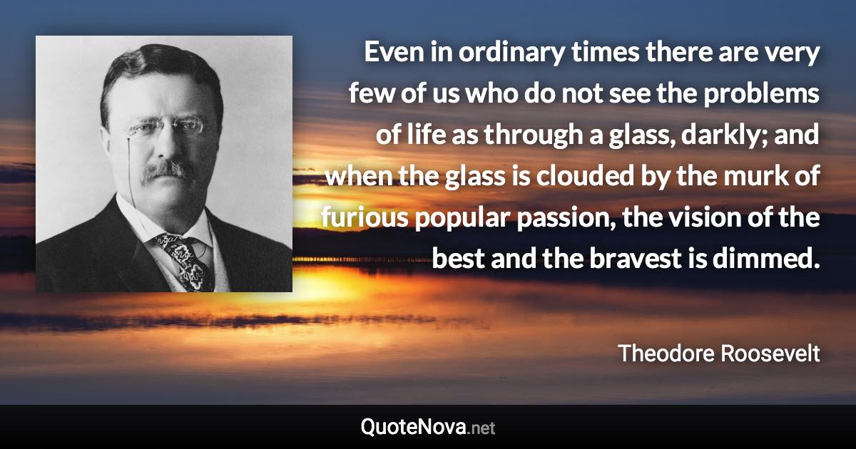 Even in ordinary times there are very few of us who do not see the problems of life as through a glass, darkly; and when the glass is clouded by the murk of furious popular passion, the vision of the best and the bravest is dimmed. - Theodore Roosevelt quote