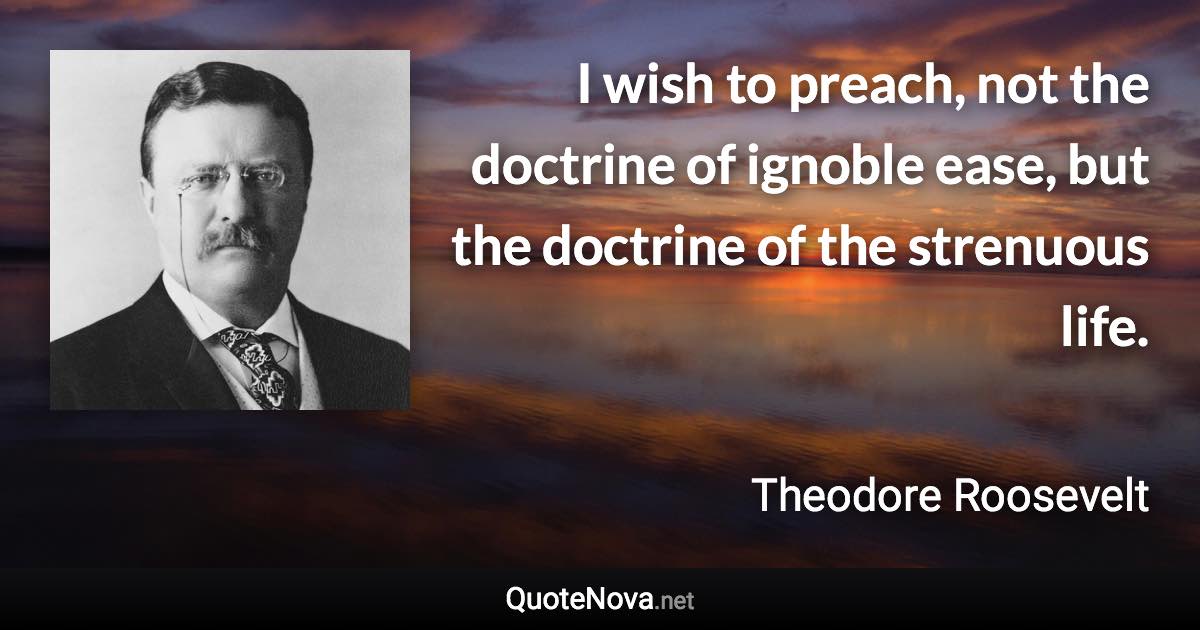 I wish to preach, not the doctrine of ignoble ease, but the doctrine of the strenuous life. - Theodore Roosevelt quote