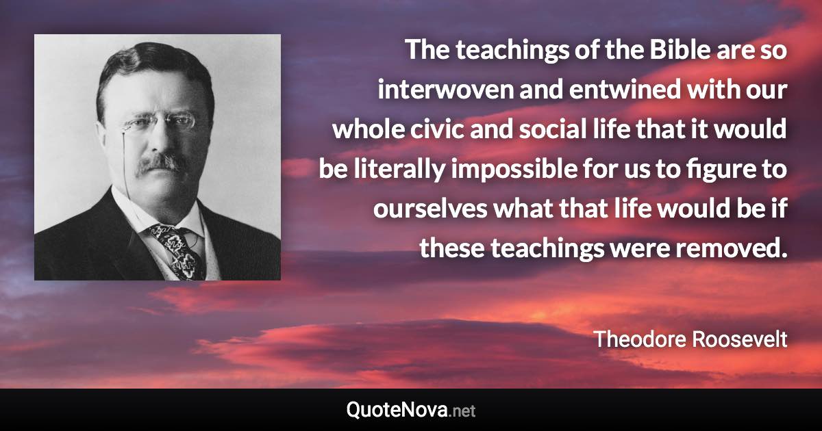 The teachings of the Bible are so interwoven and entwined with our whole civic and social life that it would be literally impossible for us to figure to ourselves what that life would be if these teachings were removed. - Theodore Roosevelt quote