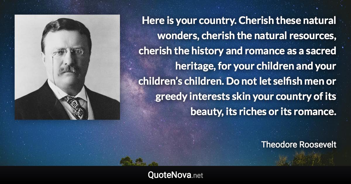 Here is your country. Cherish these natural wonders, cherish the natural resources, cherish the history and romance as a sacred heritage, for your children and your children’s children. Do not let selfish men or greedy interests skin your country of its beauty, its riches or its romance. - Theodore Roosevelt quote