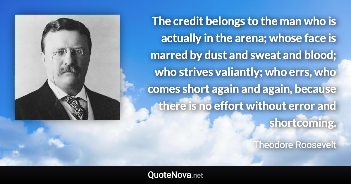 The credit belongs to the man who is actually in the arena; whose face is marred by dust and sweat and blood; who strives valiantly; who errs, who comes short again and again, because there is no effort without error and shortcoming. - Theodore Roosevelt quote