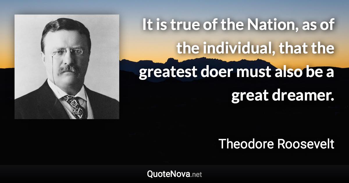 It is true of the Nation, as of the individual, that the greatest doer must also be a great dreamer. - Theodore Roosevelt quote