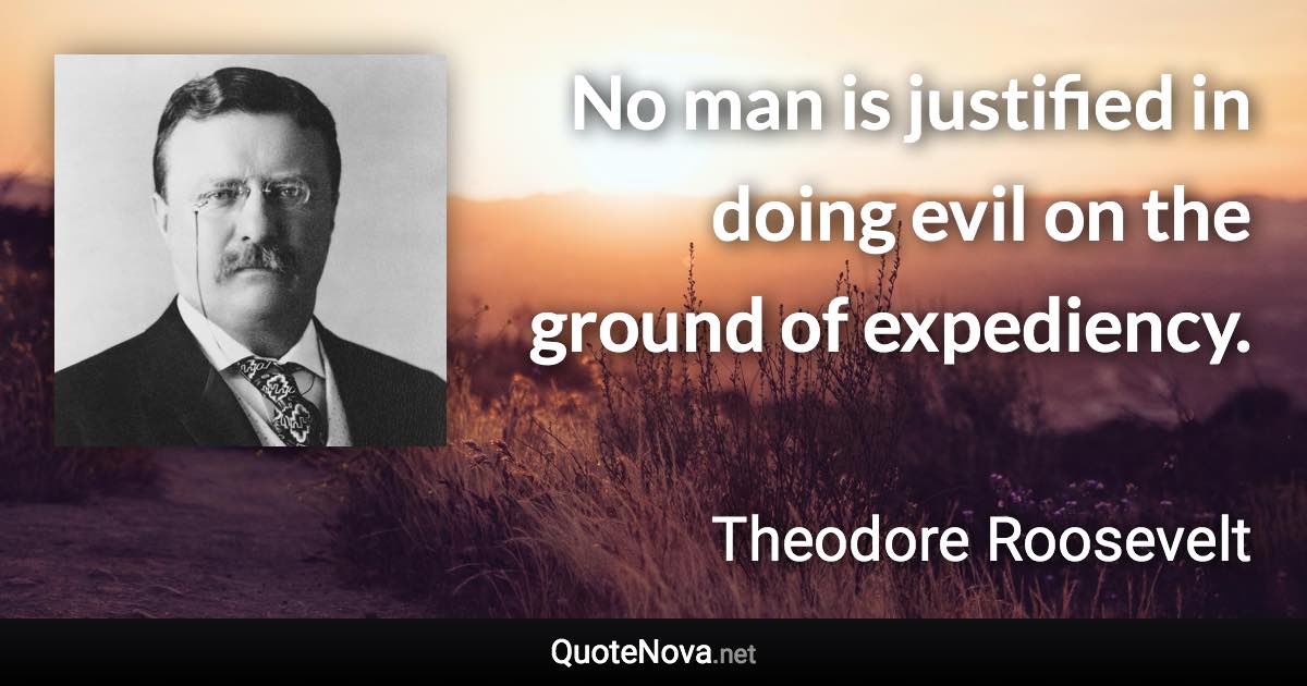 No man is justified in doing evil on the ground of expediency. - Theodore Roosevelt quote