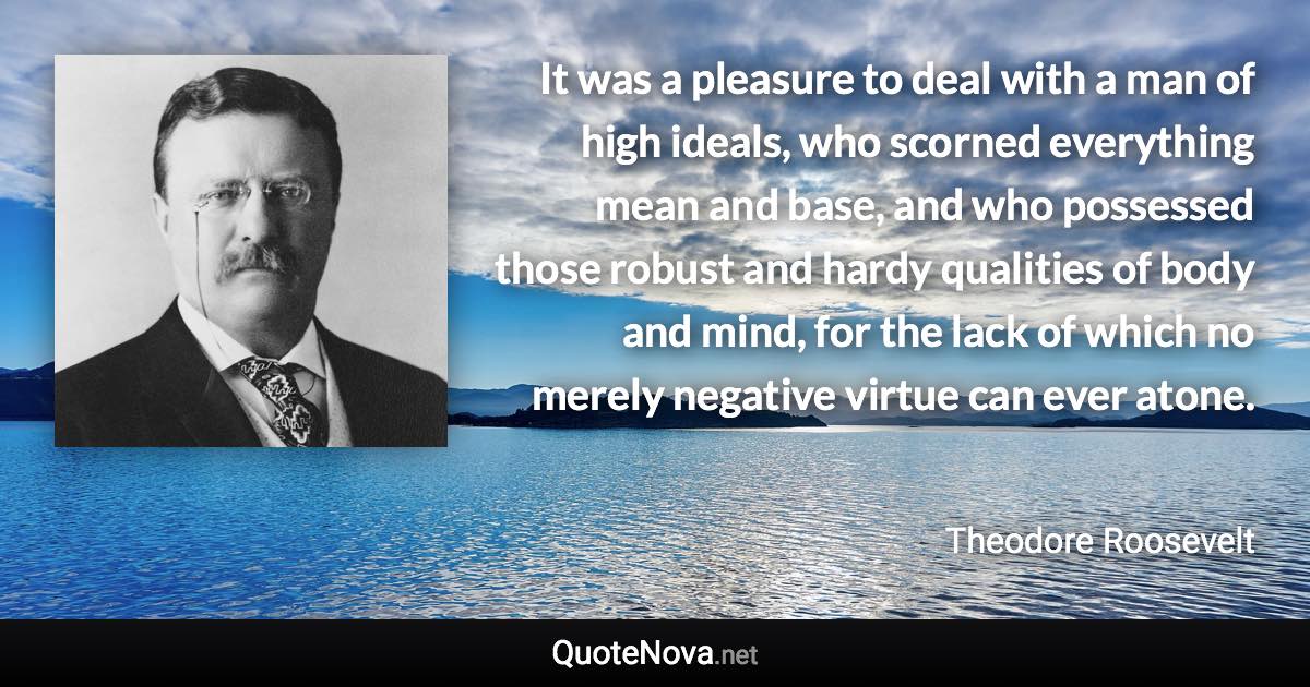 It was a pleasure to deal with a man of high ideals, who scorned everything mean and base, and who possessed those robust and hardy qualities of body and mind, for the lack of which no merely negative virtue can ever atone. - Theodore Roosevelt quote