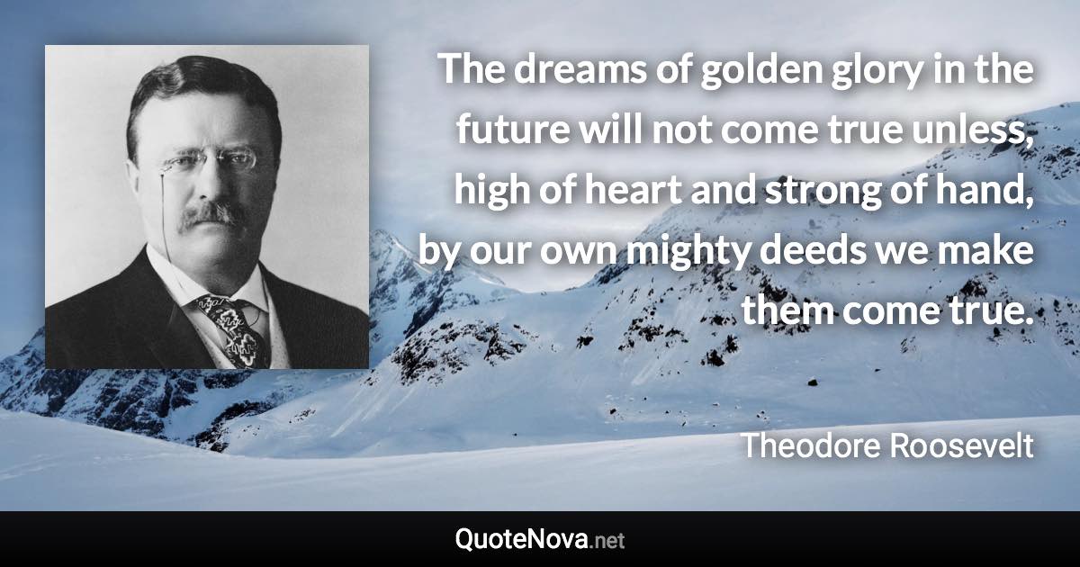 The dreams of golden glory in the future will not come true unless, high of heart and strong of hand, by our own mighty deeds we make them come true. - Theodore Roosevelt quote