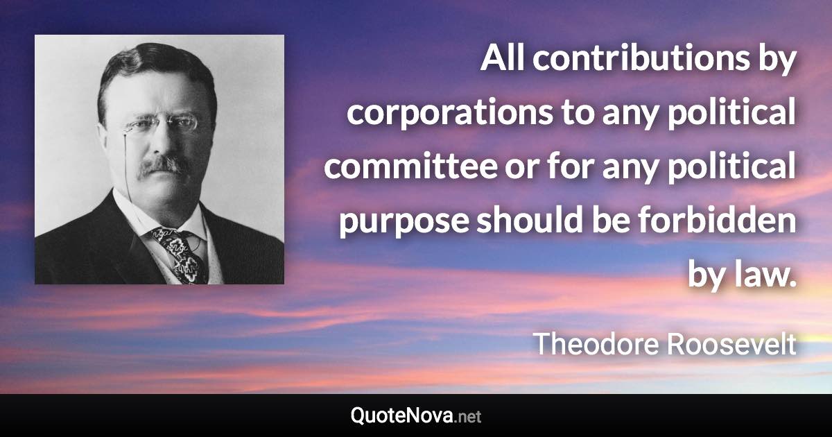 All contributions by corporations to any political committee or for any political purpose should be forbidden by law. - Theodore Roosevelt quote