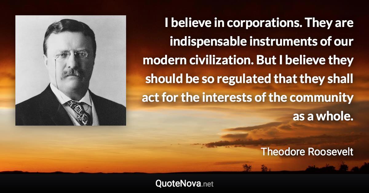 I believe in corporations. They are indispensable instruments of our modern civilization. But I believe they should be so regulated that they shall act for the interests of the community as a whole. - Theodore Roosevelt quote