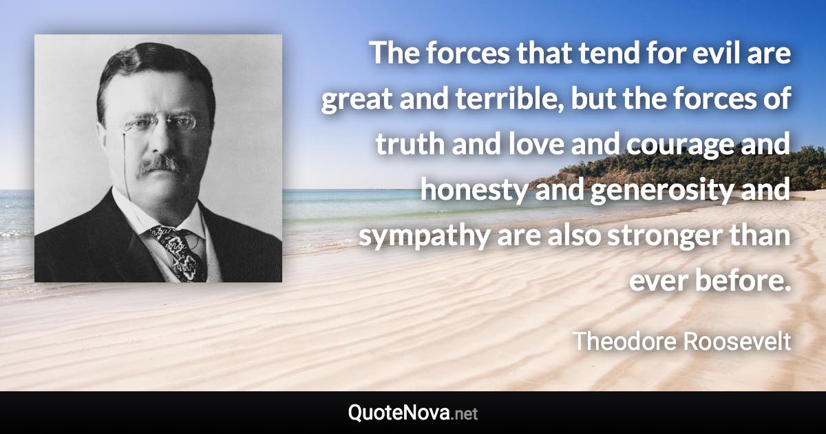 The forces that tend for evil are great and terrible, but the forces of truth and love and courage and honesty and generosity and sympathy are also stronger than ever before. - Theodore Roosevelt quote