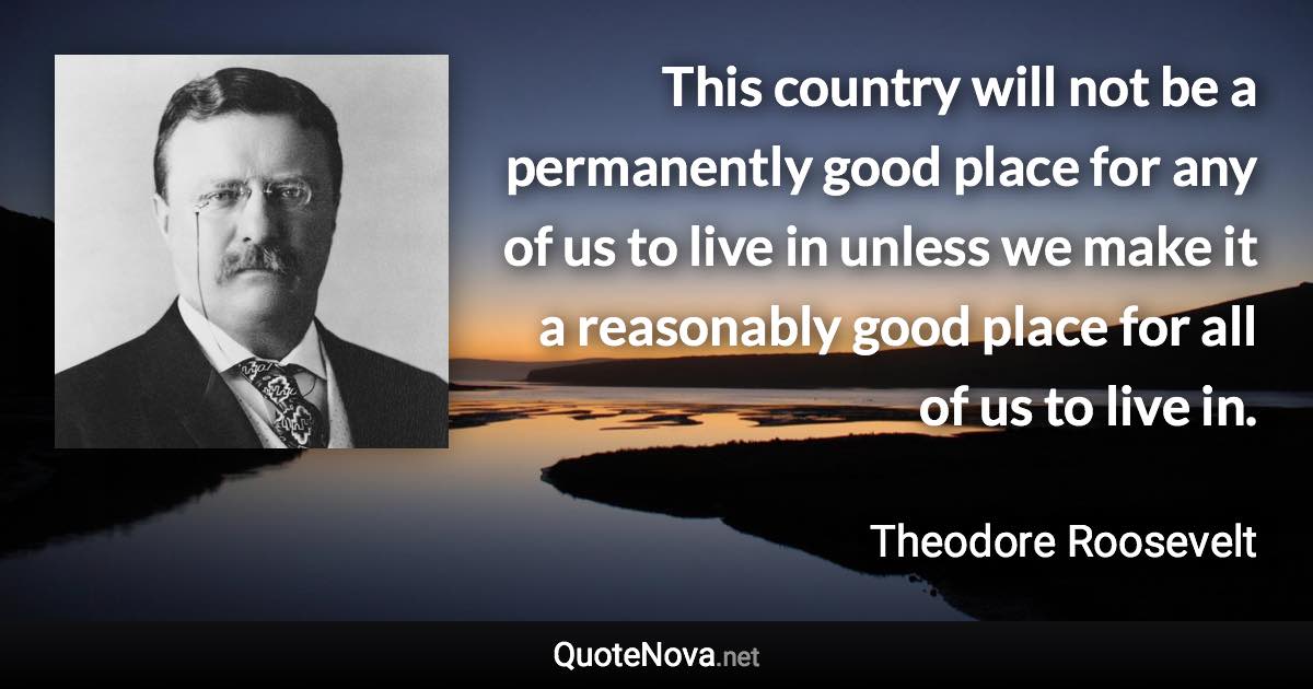 This country will not be a permanently good place for any of us to live in unless we make it a reasonably good place for all of us to live in. - Theodore Roosevelt quote