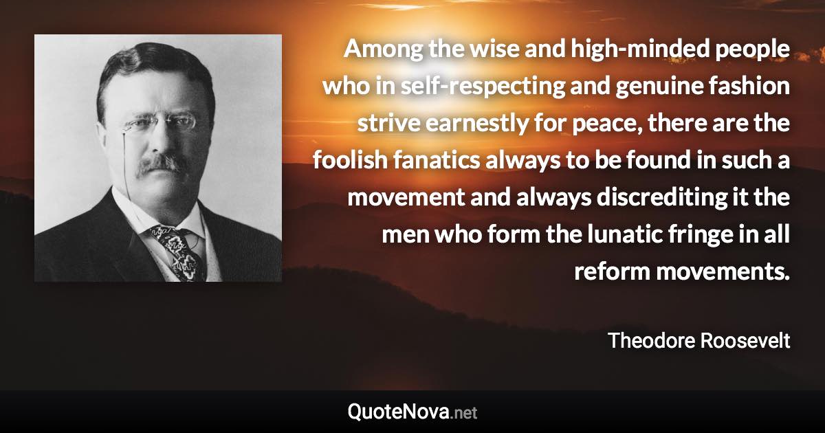 Among the wise and high-minded people who in self-respecting and genuine fashion strive earnestly for peace, there are the foolish fanatics always to be found in such a movement and always discrediting it the men who form the lunatic fringe in all reform movements. - Theodore Roosevelt quote