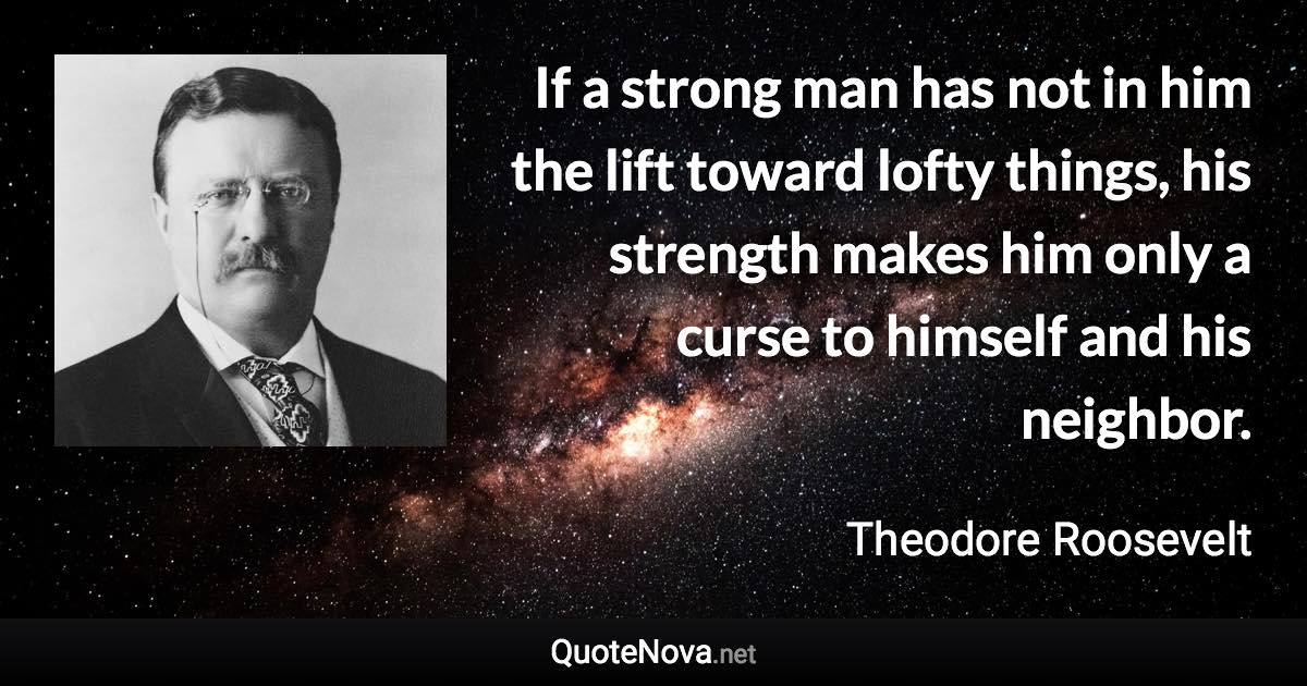 If a strong man has not in him the lift toward lofty things, his strength makes him only a curse to himself and his neighbor. - Theodore Roosevelt quote