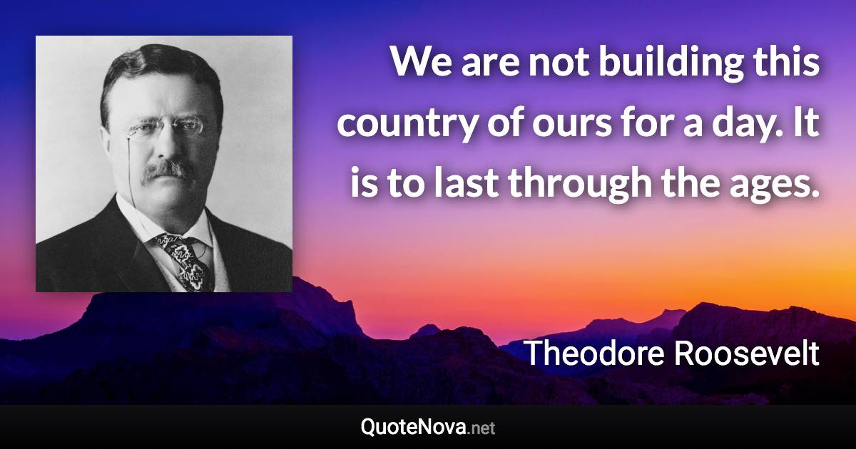 We are not building this country of ours for a day. It is to last through the ages. - Theodore Roosevelt quote