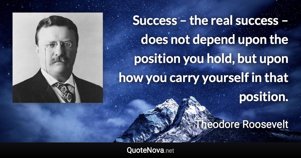Success – the real success – does not depend upon the position you hold, but upon how you carry yourself in that position. - Theodore Roosevelt quote