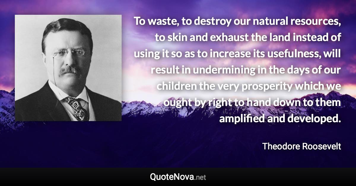 To waste, to destroy our natural resources, to skin and exhaust the land instead of using it so as to increase its usefulness, will result in undermining in the days of our children the very prosperity which we ought by right to hand down to them amplified and developed. - Theodore Roosevelt quote