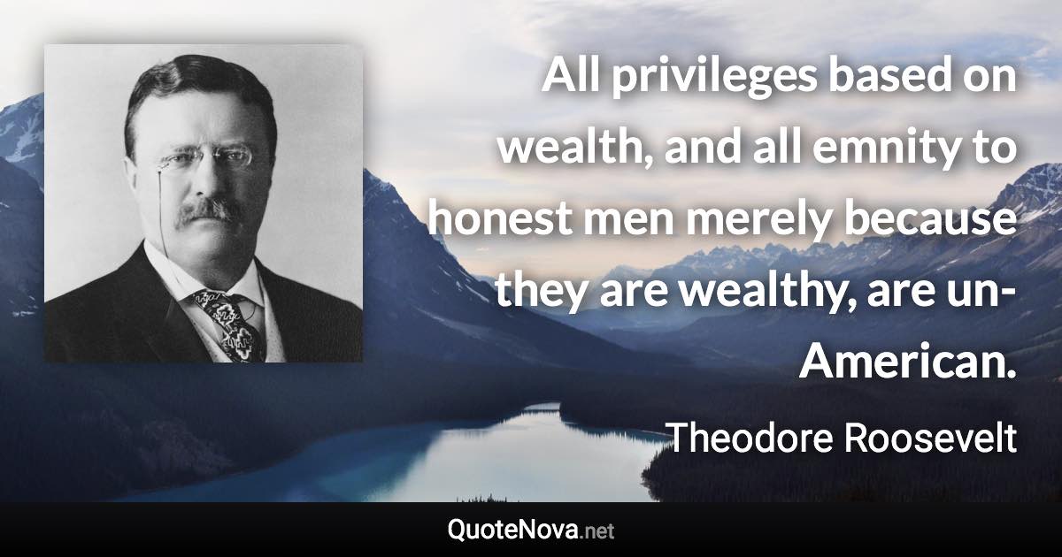 All privileges based on wealth, and all emnity to honest men merely because they are wealthy, are un-American. - Theodore Roosevelt quote