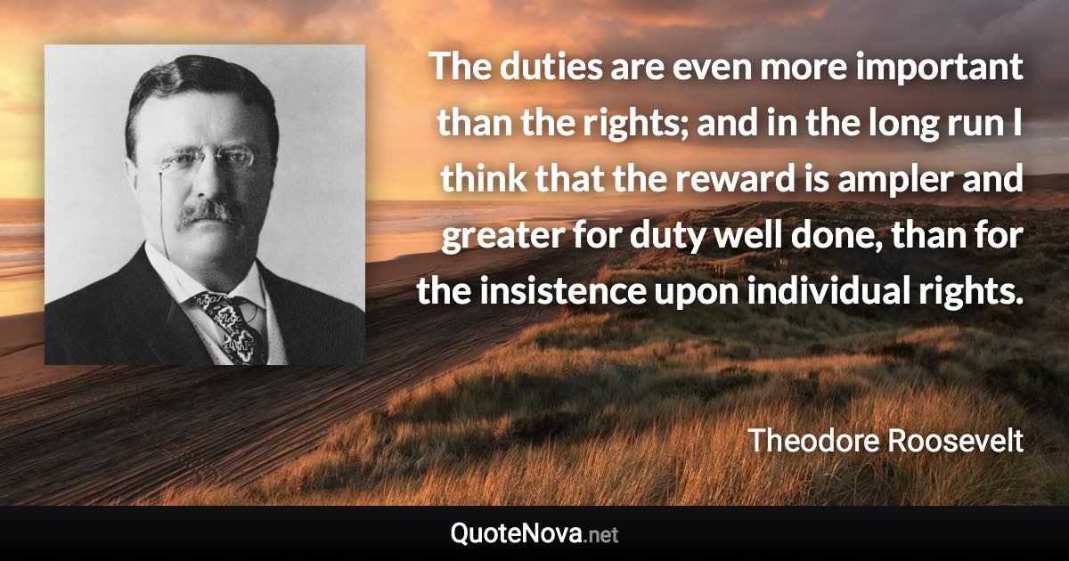 The duties are even more important than the rights; and in the long run I think that the reward is ampler and greater for duty well done, than for the insistence upon individual rights. - Theodore Roosevelt quote