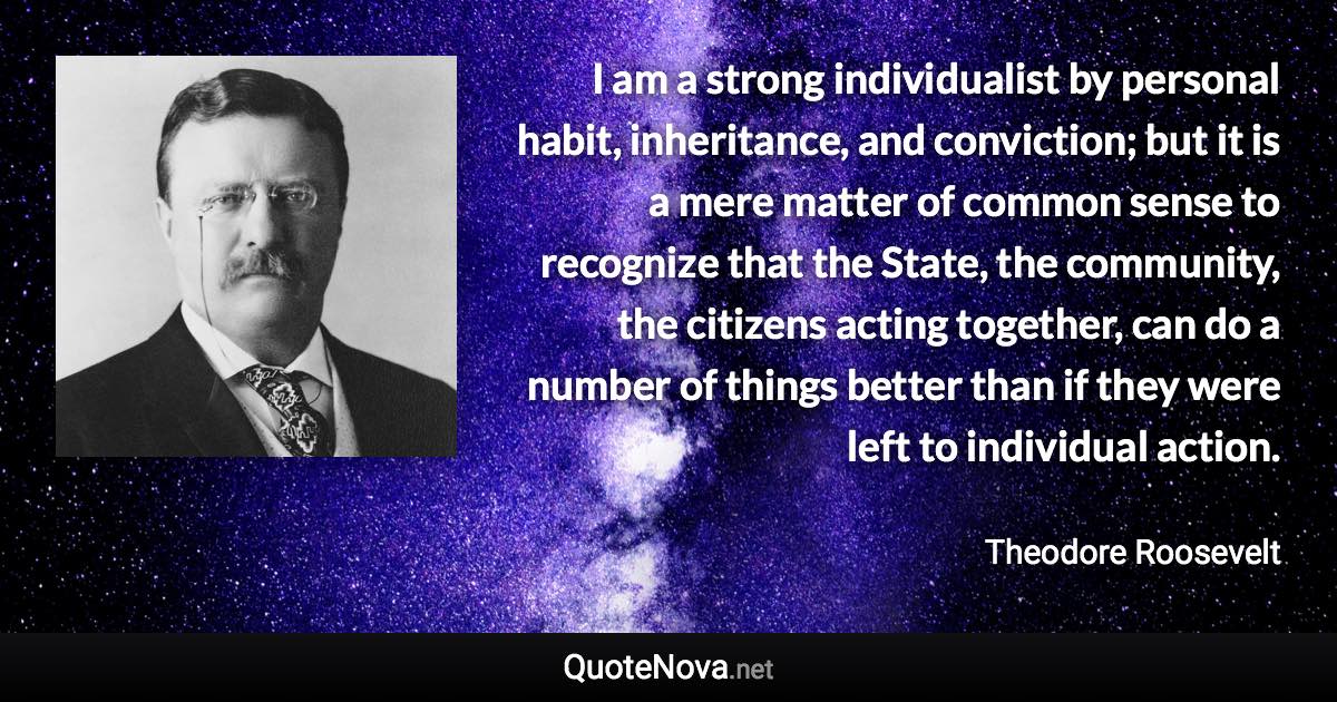 I am a strong individualist by personal habit, inheritance, and conviction; but it is a mere matter of common sense to recognize that the State, the community, the citizens acting together, can do a number of things better than if they were left to individual action. - Theodore Roosevelt quote