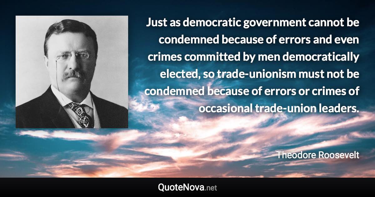 Just as democratic government cannot be condemned because of errors and even crimes committed by men democratically elected, so trade-unionism must not be condemned because of errors or crimes of occasional trade-union leaders. - Theodore Roosevelt quote