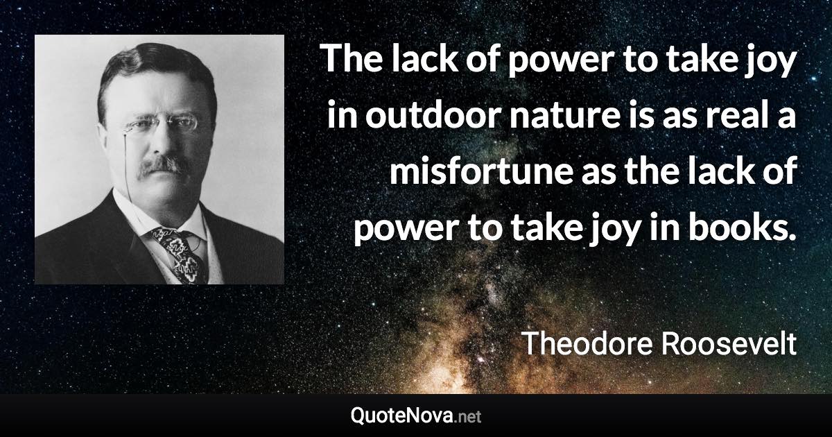 The lack of power to take joy in outdoor nature is as real a misfortune as the lack of power to take joy in books. - Theodore Roosevelt quote