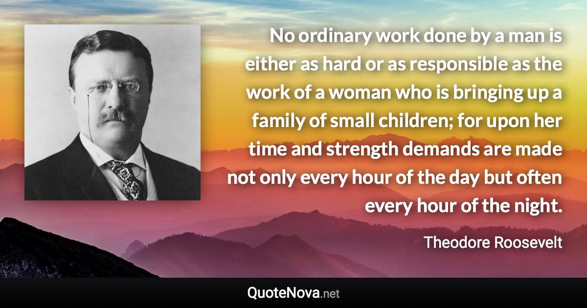 No ordinary work done by a man is either as hard or as responsible as the work of a woman who is bringing up a family of small children; for upon her time and strength demands are made not only every hour of the day but often every hour of the night. - Theodore Roosevelt quote