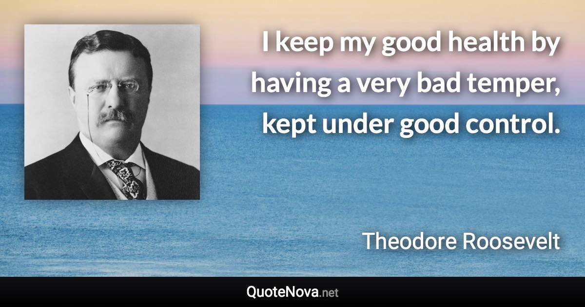 I keep my good health by having a very bad temper, kept under good control. - Theodore Roosevelt quote