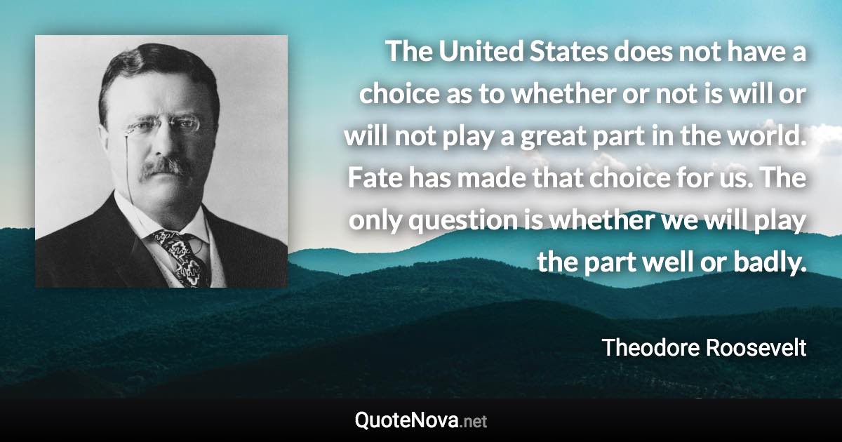 The United States does not have a choice as to whether or not is will or will not play a great part in the world. Fate has made that choice for us. The only question is whether we will play the part well or badly. - Theodore Roosevelt quote