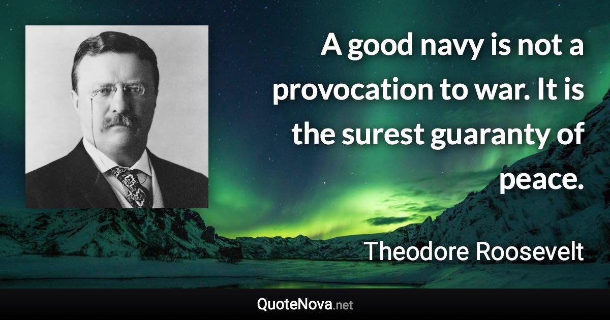 A good navy is not a provocation to war. It is the surest guaranty of peace. - Theodore Roosevelt quote