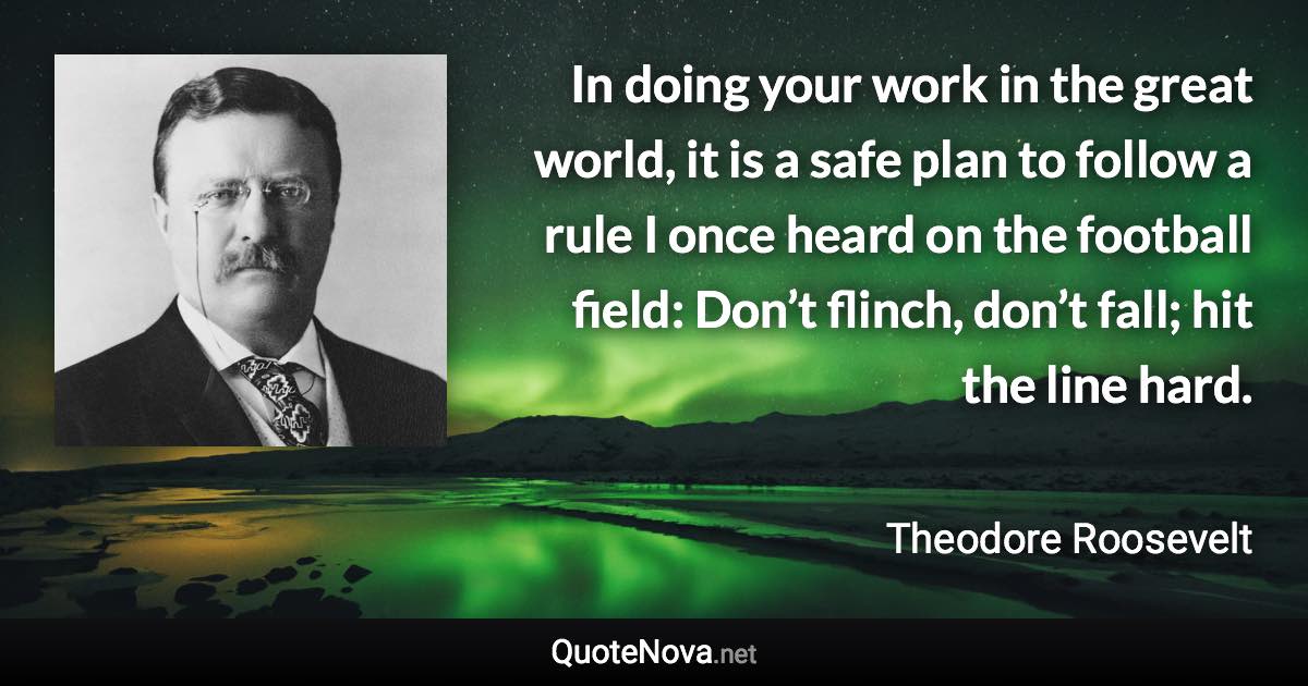 In doing your work in the great world, it is a safe plan to follow a rule I once heard on the football field: Don’t flinch, don’t fall; hit the line hard. - Theodore Roosevelt quote