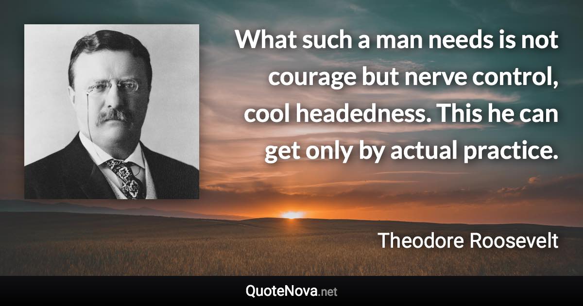 What such a man needs is not courage but nerve control, cool headedness. This he can get only by actual practice. - Theodore Roosevelt quote