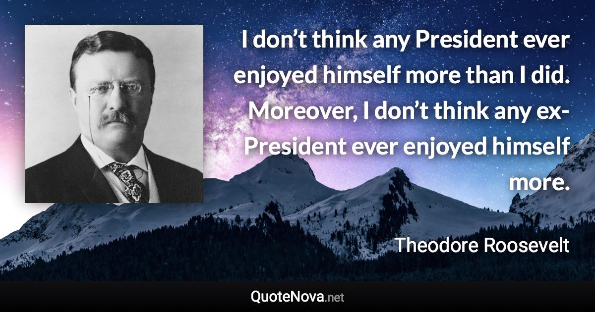 I don’t think any President ever enjoyed himself more than I did. Moreover, I don’t think any ex-President ever enjoyed himself more. - Theodore Roosevelt quote