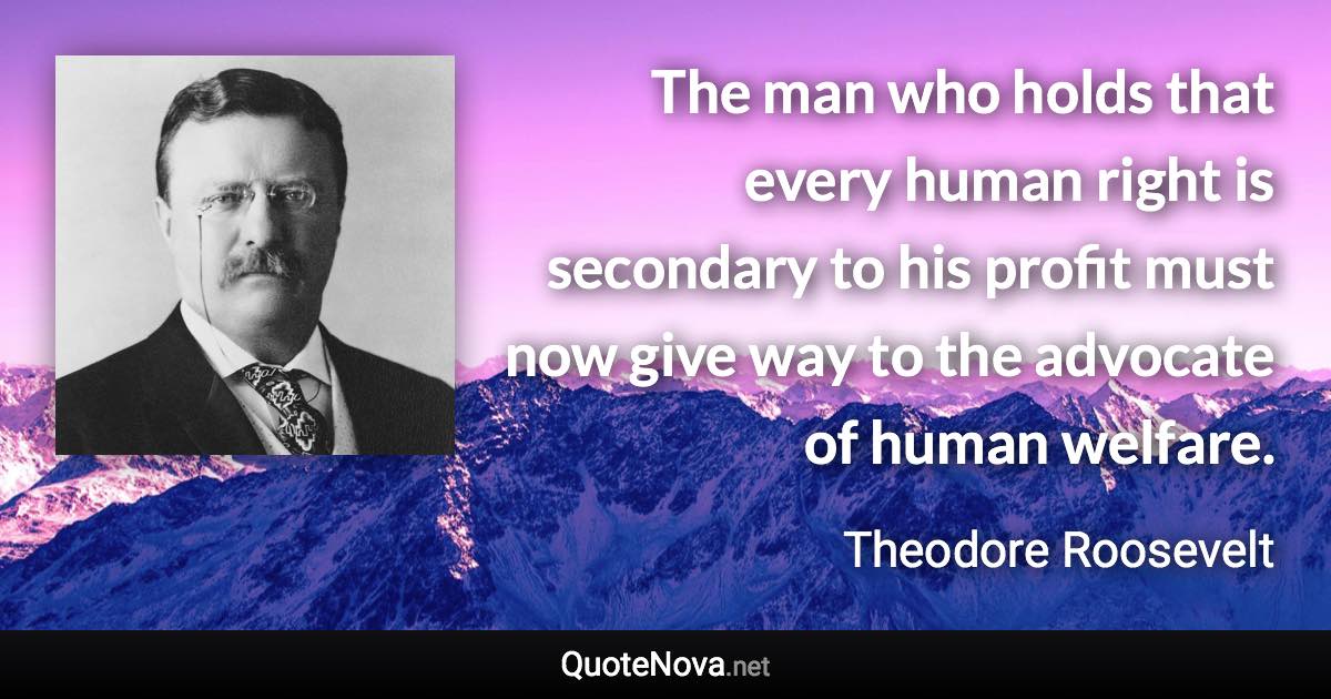 The man who holds that every human right is secondary to his profit must now give way to the advocate of human welfare. - Theodore Roosevelt quote