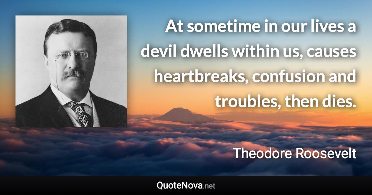 At sometime in our lives a devil dwells within us, causes heartbreaks, confusion and troubles, then dies. - Theodore Roosevelt quote