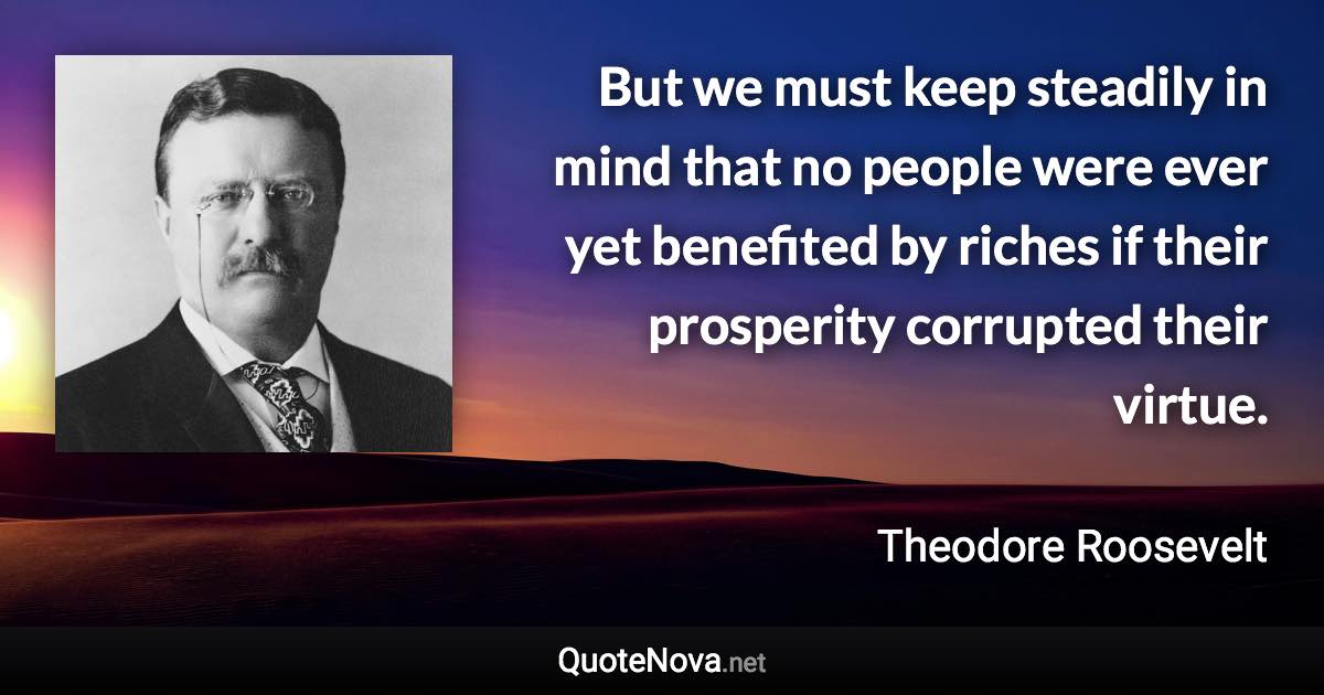 But we must keep steadily in mind that no people were ever yet benefited by riches if their prosperity corrupted their virtue. - Theodore Roosevelt quote