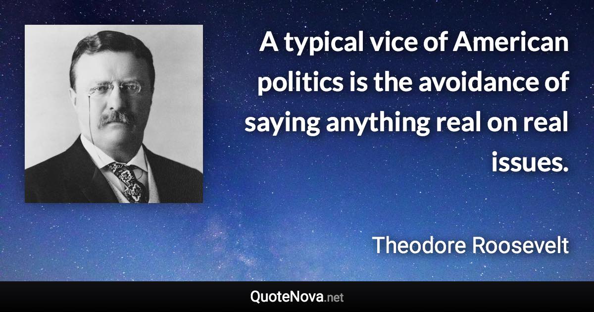 A typical vice of American politics is the avoidance of saying anything real on real issues. - Theodore Roosevelt quote